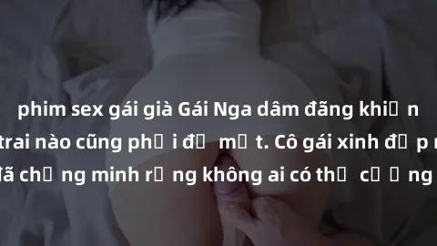 phim sex gái già Gái Nga dâm đãng khiến tim bất cứ chàng trai nào cũng phải đỏ mặt. Cô gái xinh đẹp này đã chứng minh rằng không ai có thể cưỡng lại khi cô làm tình đắm say.