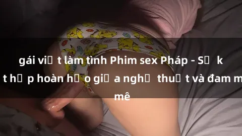 gái việt làm tình Phim sex Pháp - Sự kết hợp hoàn hảo giữa nghệ thuật và đam mê