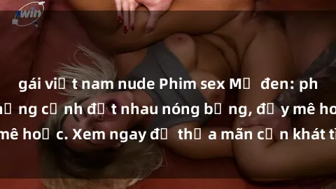 gái việt nam nude Phim sex Mỹ đen: phút mãnh liệt với những cảnh địt nhau nóng bỏng, đầy mê hoặc. Xem ngay để thỏa mãn cơn khát tình dục của bạn!