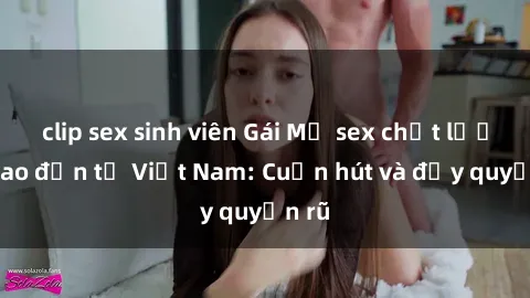 clip sex sinh viên Gái Mỹ sex chất lượng cao đến từ Việt Nam: Cuốn hút và đầy quyến rũ