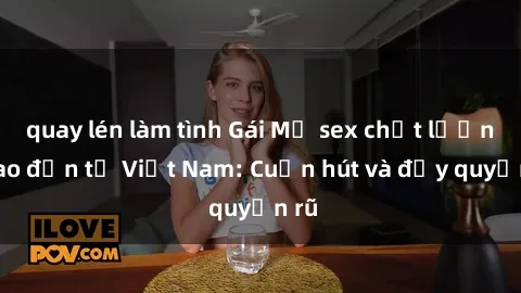 quay lén làm tình Gái Mỹ sex chất lượng cao đến từ Việt Nam: Cuốn hút và đầy quyến rũ