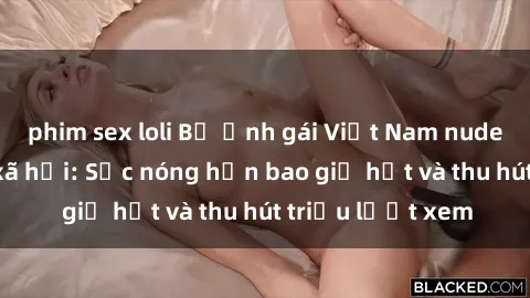 phim sex loli Bộ ảnh gái Việt Nam nude gây sốt mạng xã hội: Sắc nóng hơn bao giờ hết và thu hút triệu lượt xem