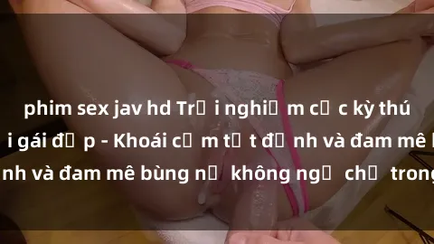 phim sex jav hd Trải nghiệm cực kỳ thú vị khi làm tình với gái đẹp - Khoái cảm tột đỉnh và đam mê bùng nổ không ngờ chỉ trong một đêm!