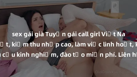 sex gái già Tuyển gái call girl Việt Nam gợi cảm, đẹp mắt, kiếm thu nhập cao, làm việc linh hoạt, không yêu cầu kinh nghiệm, đào tạo miễn phí. Liên hệ ngay để biết thêm chi tiết!