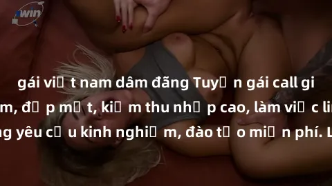 gái việt nam dâm đãng Tuyển gái call girl Việt Nam gợi cảm, đẹp mắt, kiếm thu nhập cao, làm việc linh hoạt, không yêu cầu kinh nghiệm, đào tạo miễn phí. Liên hệ ngay để biết thêm chi tiết!