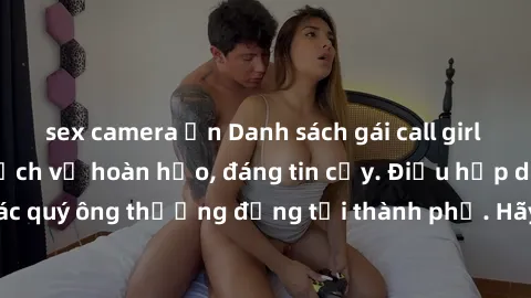 sex camera ẩn Danh sách gái call girl vip chất lượng, dịch vụ hoàn hảo, đáng tin cậy. Điều hấp dẫn cho các quý ông thượng đẳng tại thành phố. Hãy nhấc máy và đặt lịch ngay!