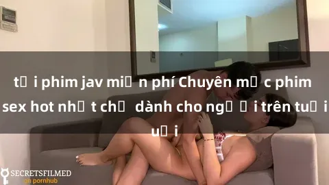 tải phim jav miễn phí Chuyên mục phim sex hot nhất chỉ dành cho người trên tuổi