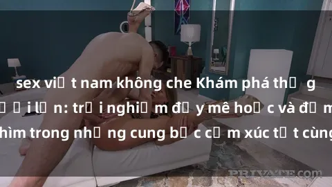 sex việt nam không che Khám phá thế giới mới với sex người lớn: trải nghiệm đầy mê hoặc và đắm chìm trong những cung bậc cảm xúc tột cùng, hứng khởi và cuốn hút.