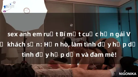 sex anh em ruột Bí mật cuộc hẹn gái Việt lần đầu ở khách sạn: Hẹn hò, làm tình đầy hấp dẫn và đam mê!