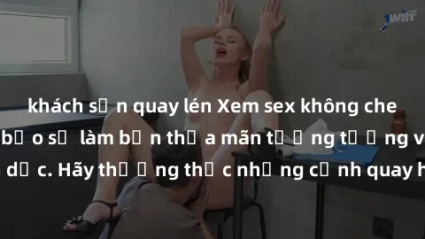 khách sạn quay lén Xem sex không che HD miễn phí đảm bảo sẽ làm bạn thỏa mãn tưởng tượng và nhu cầu tình dục. Hãy thưởng thức những cảnh quay hấp dẫn và mãnh liệt ngay bây giờ!