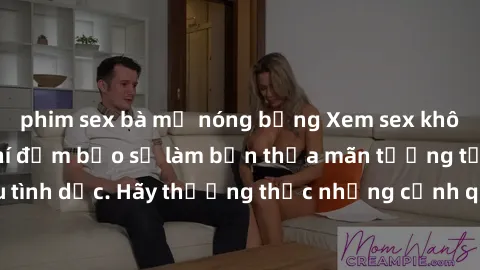phim sex bà mẹ nóng bỏng Xem sex không che HD miễn phí đảm bảo sẽ làm bạn thỏa mãn tưởng tượng và nhu cầu tình dục. Hãy thưởng thức những cảnh quay hấp dẫn và mãnh liệt ngay bây giờ!