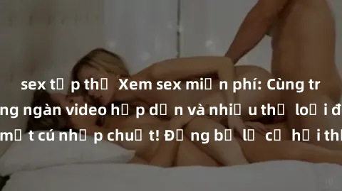 sex tập thể Xem sex miễn phí: Cùng trải nghiệm với hàng ngàn video hấp dẫn và nhiều thể loại đa dạng chỉ trong một cú nhấp chuột! Đừng bỏ lỡ cơ hội thưởng thức tuyệt vời này ngay hôm nay!