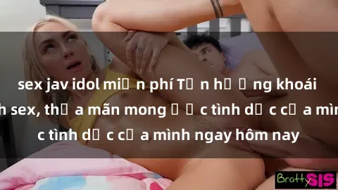 sex jav idol miễn phí Tận hưởng khoái cảm với gái xinh sex, thỏa mãn mong ước tình dục của mình ngay hôm nay