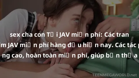 sex cha con Tải JAV miễn phí: Các trang web cung cấp phim JAV miễn phí hàng đầu hiện nay. Các tác phẩm chất lượng cao, hoàn toàn miễn phí, giúp bạn thỏa mãn niềm đam mê mà không tốn kém.