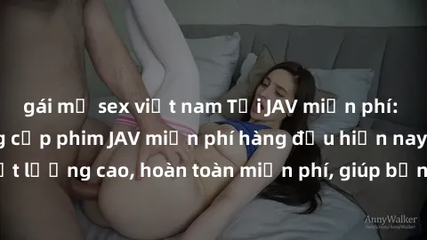 gái mỹ sex việt nam Tải JAV miễn phí: Các trang web cung cấp phim JAV miễn phí hàng đầu hiện nay. Các tác phẩm chất lượng cao, hoàn toàn miễn phí, giúp bạn thỏa mãn niềm đam mê mà không tốn kém.