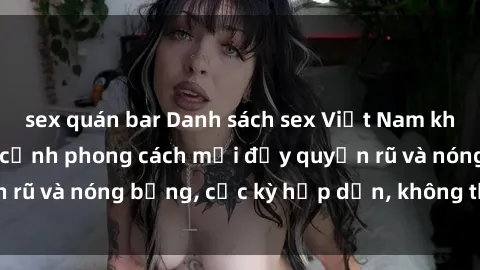 sex quán bar Danh sách sex Việt Nam không che - Ảnh toàn cảnh phong cách mới đầy quyến rũ và nóng bỏng, cực kỳ hấp dẫn, không thể bỏ qua!