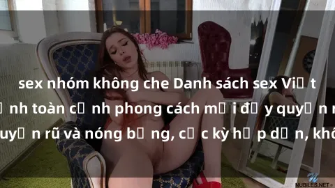 sex nhóm không che Danh sách sex Việt Nam không che - Ảnh toàn cảnh phong cách mới đầy quyến rũ và nóng bỏng, cực kỳ hấp dẫn, không thể bỏ qua!