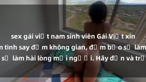 sex gái việt nam sinh viên Gái Việt xinh đẹp, nồng nàn làm tình say đắm không gian, đảm bảo sẽ làm hài lòng mọi người. Hãy đến và trải nghiệm ngay!