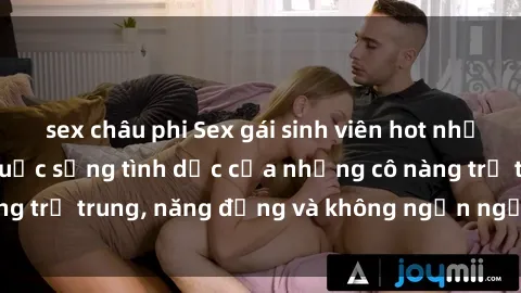 sex châu phi Sex gái sinh viên hot nhất: Cùng khám phá cuộc sống tình dục của những cô nàng trẻ trung, năng động và không ngần ngại thử nghiệm!