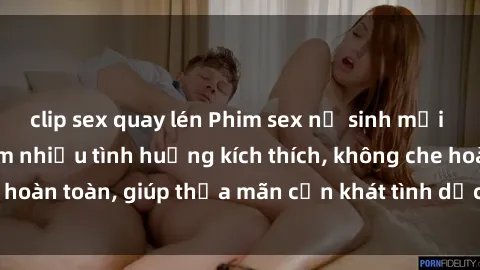clip sex quay lén Phim sex nữ sinh mới nhất: Trải nghiệm nhiều tình huống kích thích, không che hoàn toàn, giúp thỏa mãn cơn khát tình dục của các bạn trẻ