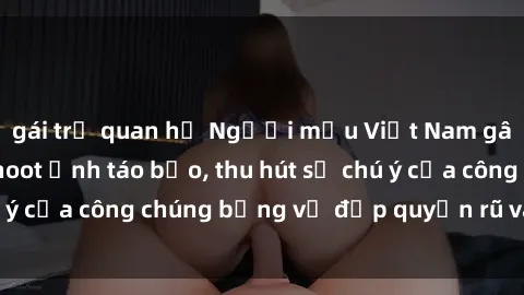 gái trẻ quan hệ Người mẫu Việt Nam gây sốt với loạt shoot ảnh táo bạo, thu hút sự chú ý của công chúng bằng vẻ đẹp quyến rũ và gợi cảm.