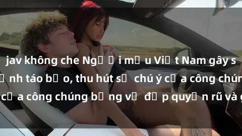 jav không che Người mẫu Việt Nam gây sốt với loạt shoot ảnh táo bạo, thu hút sự chú ý của công chúng bằng vẻ đẹp quyến rũ và gợi cảm.