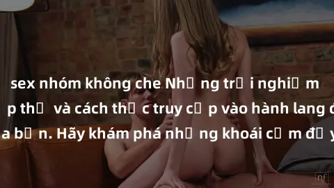 sex nhóm không che Những trải nghiệm mới lạ với sex tập thể và cách thức truy cập vào hành lang đam mê của bạn. Hãy khám phá những khoái cảm đầy kích thích với tập thể hấp dẫn!