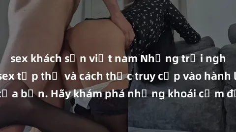 sex khách sạn việt nam Những trải nghiệm mới lạ với sex tập thể và cách thức truy cập vào hành lang đam mê của bạn. Hãy khám phá những khoái cảm đầy kích thích với tập thể hấp dẫn!