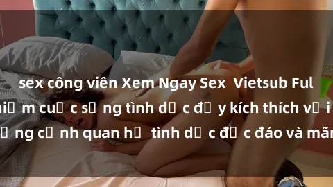 sex công viên Xem Ngay Sex  Vietsub Full HD - Cùng trải nghiệm cuộc sống tình dục đầy kích thích với những cảnh quan hệ tình dục độc đáo và mãnh liệt trong bộ phim này!