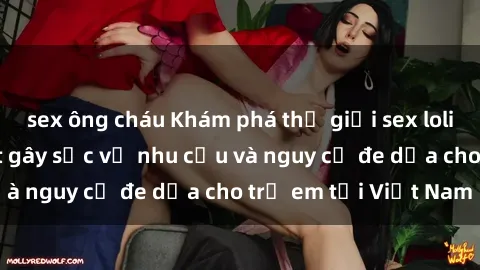 sex ông cháu Khám phá thế giới sex loli Việt Nam: Sự thật gây sốc về nhu cầu và nguy cơ đe dọa cho trẻ em tại Việt Nam