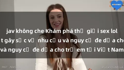 jav không che Khám phá thế giới sex loli Việt Nam: Sự thật gây sốc về nhu cầu và nguy cơ đe dọa cho trẻ em tại Việt Nam