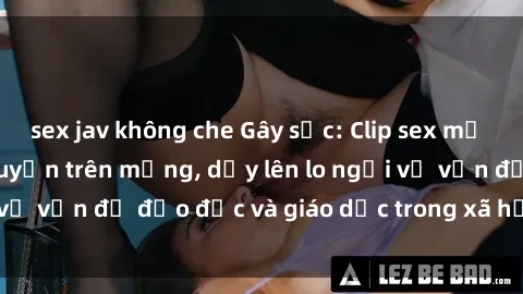 sex jav không che Gây sốc: Clip sex mẹ con Việt Nam lan truyền trên mạng, dấy lên lo ngại về vấn đề đạo đức và giáo dục trong xã hội hiện nay.