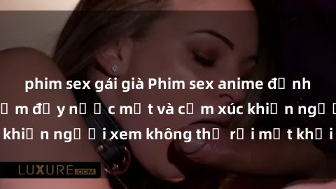 phim sex gái già Phim sex anime đỉnh cao: Những tác phẩm đầy nước mắt và cảm xúc khiến người xem không thể rời mắt khỏi màn hình