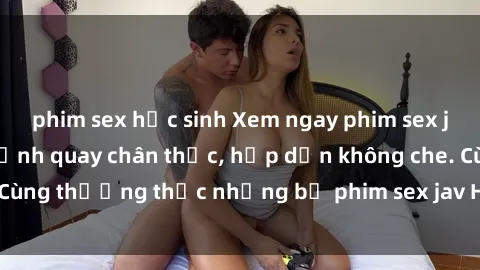 phim sex học sinh Xem ngay phim sex jav HD với những cảnh quay chân thực, hấp dẫn không che. Cùng thưởng thức những bộ phim sex jav HD hot nhất hiện nay!